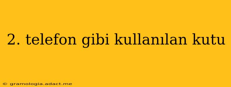 2. telefon gibi kullanılan kutu