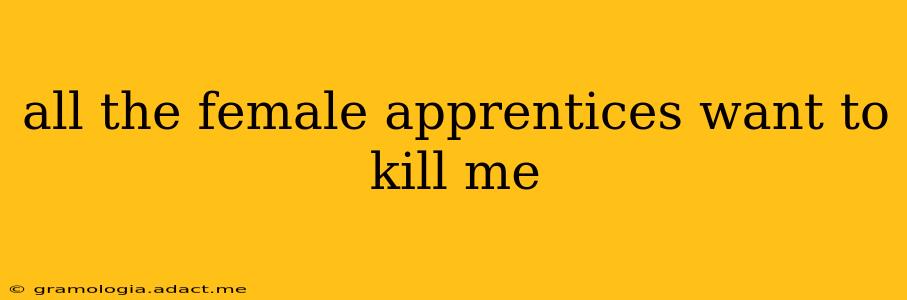 all the female apprentices want to kill me