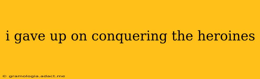 i gave up on conquering the heroines
