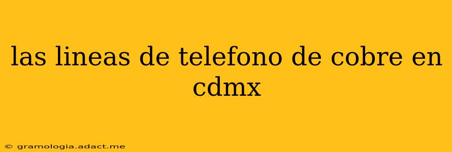 las lineas de telefono de cobre en cdmx