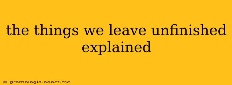 the things we leave unfinished explained