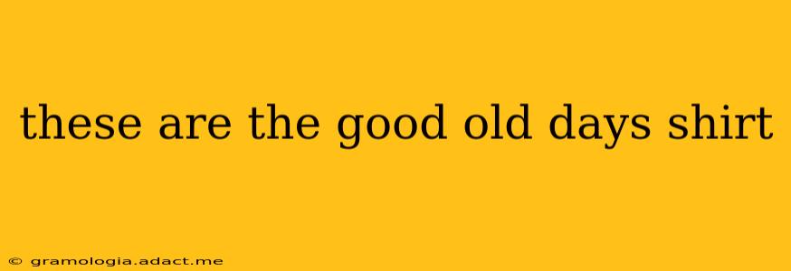 these are the good old days shirt